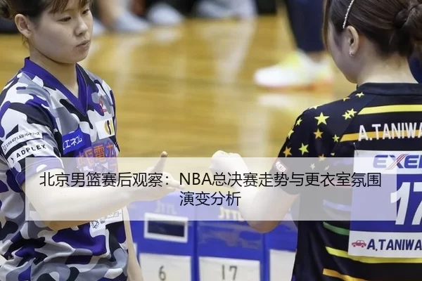 北京男篮赛后观察：NBA总决赛走势与更衣室氛围演变分析