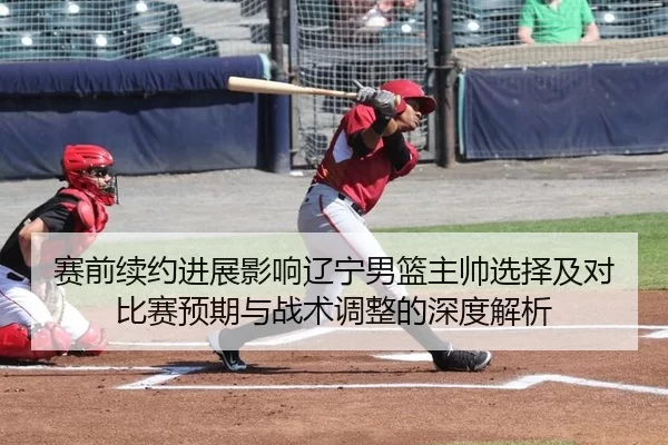 赛前续约进展影响辽宁男篮主帅选择及对比赛预期与战术调整的深度解析